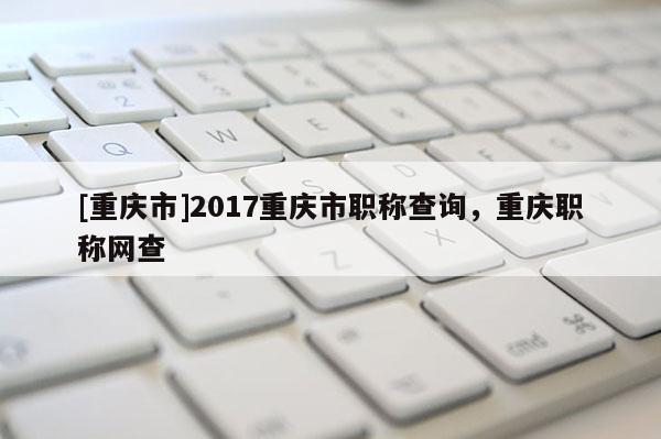 [重慶市]2017重慶市職稱查詢，重慶職稱網(wǎng)查