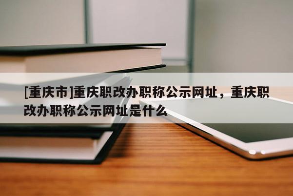 [重慶市]重慶職改辦職稱公示網(wǎng)址，重慶職改辦職稱公示網(wǎng)址是什么