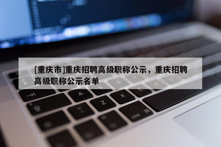 [重慶市]重慶招聘高級(jí)職稱公示，重慶招聘高級(jí)職稱公示名單