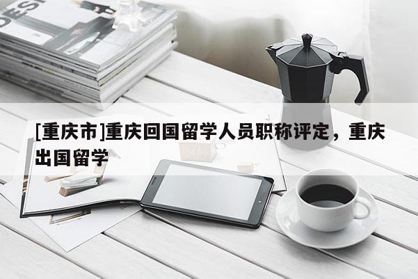 [重慶市]重慶回國(guó)留學(xué)人員職稱(chēng)評(píng)定，重慶出國(guó)留學(xué)