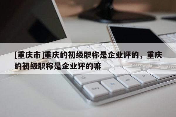 [重慶市]重慶的初級(jí)職稱是企業(yè)評(píng)的，重慶的初級(jí)職稱是企業(yè)評(píng)的嘛
