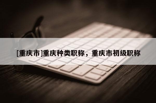 [重慶市]重慶種類職稱，重慶市初級(jí)職稱