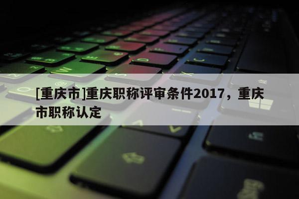 [重慶市]重慶職稱評(píng)審條件2017，重慶市職稱認(rèn)定