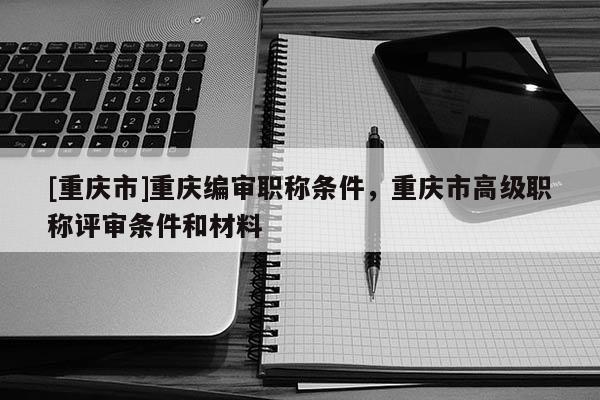 [重慶市]重慶編審職稱條件，重慶市高級職稱評審條件和材料