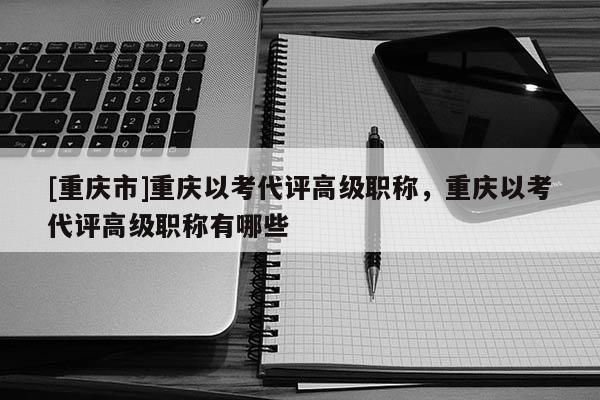 [重慶市]重慶以考代評(píng)高級(jí)職稱，重慶以考代評(píng)高級(jí)職稱有哪些