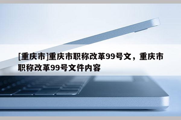 [重慶市]重慶市職稱改革99號(hào)文，重慶市職稱改革99號(hào)文件內(nèi)容