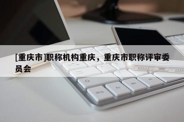 [重慶市]職稱機(jī)構(gòu)重慶，重慶市職稱評審委員會