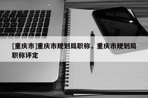 [重慶市]重慶市規(guī)劃局職稱，重慶市規(guī)劃局職稱評(píng)定