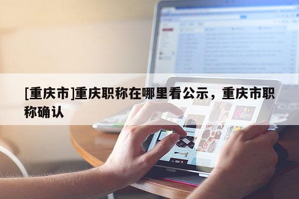 [重慶市]重慶職稱在哪里看公示，重慶市職稱確認(rèn)