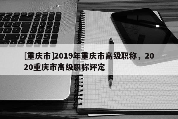 [重慶市]2019年重慶市高級職稱，2020重慶市高級職稱評定