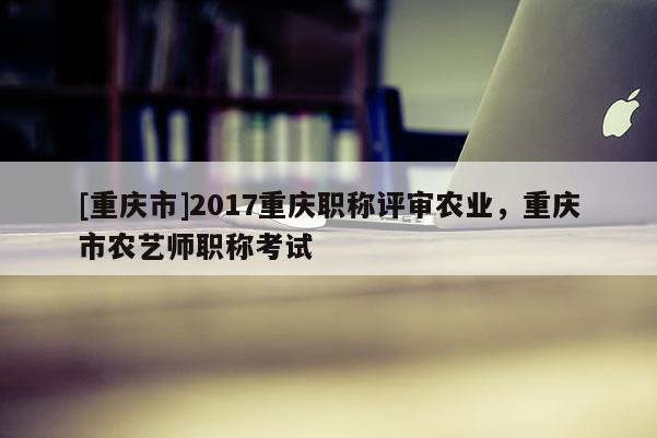 [重慶市]2017重慶職稱評審農(nóng)業(yè)，重慶市農(nóng)藝師職稱考試