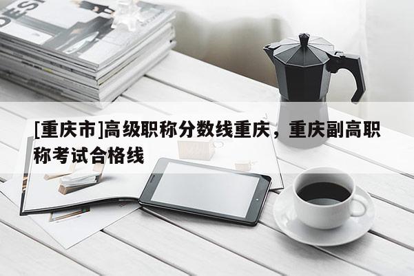 [重慶市]高級(jí)職稱(chēng)分?jǐn)?shù)線(xiàn)重慶，重慶副高職稱(chēng)考試合格線(xiàn)