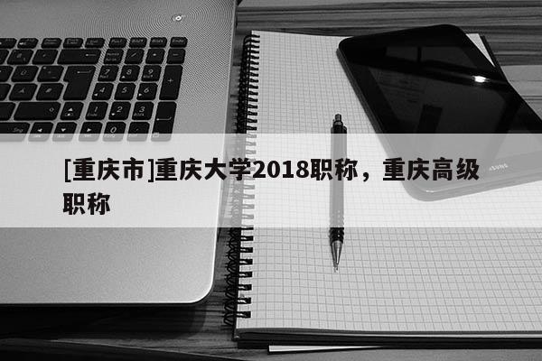 [重慶市]重慶大學2018職稱，重慶高級職稱