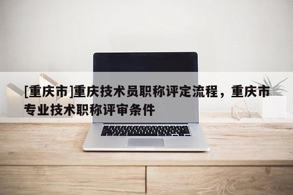 [重慶市]重慶技術(shù)員職稱(chēng)評(píng)定流程，重慶市專(zhuān)業(yè)技術(shù)職稱(chēng)評(píng)審條件
