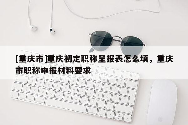 [重慶市]重慶初定職稱呈報(bào)表怎么填，重慶市職稱申報(bào)材料要求