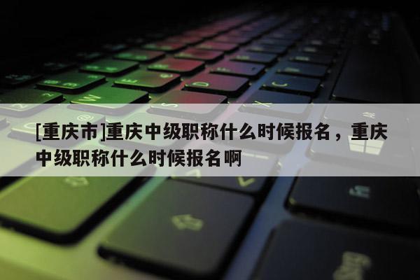 [重慶市]重慶中級(jí)職稱什么時(shí)候報(bào)名，重慶中級(jí)職稱什么時(shí)候報(bào)名啊
