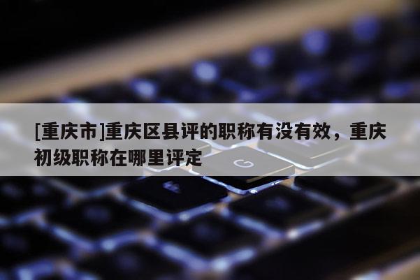 [重慶市]重慶區(qū)縣評(píng)的職稱有沒有效，重慶初級(jí)職稱在哪里評(píng)定