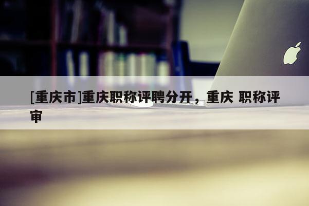 [重慶市]重慶職稱評(píng)聘分開，重慶 職稱評(píng)審