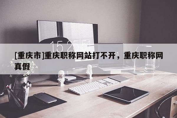 [重慶市]重慶職稱網(wǎng)站打不開，重慶職稱網(wǎng)真假