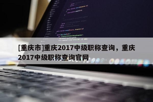 [重慶市]重慶2017中級(jí)職稱(chēng)查詢(xún)，重慶2017中級(jí)職稱(chēng)查詢(xún)官網(wǎng)