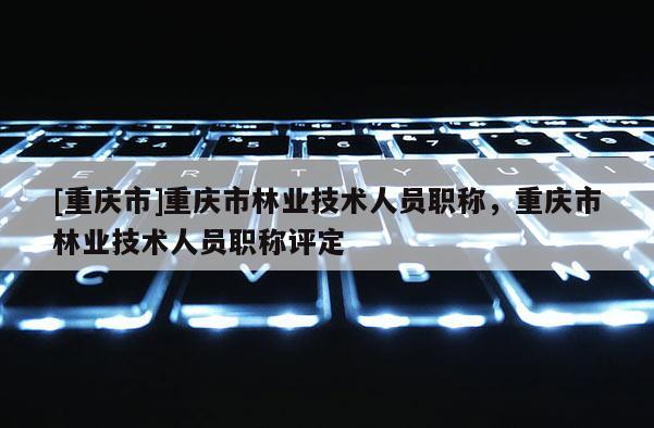 [重慶市]重慶市林業(yè)技術(shù)人員職稱，重慶市林業(yè)技術(shù)人員職稱評(píng)定