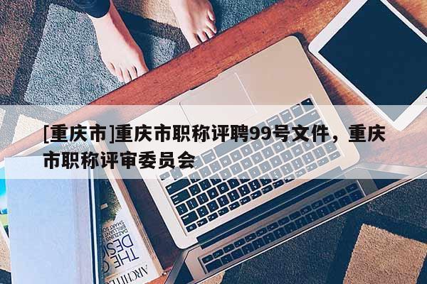[重慶市]重慶市職稱評(píng)聘99號(hào)文件，重慶市職稱評(píng)審委員會(huì)