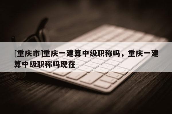 [重慶市]重慶一建算中級(jí)職稱嗎，重慶一建算中級(jí)職稱嗎現(xiàn)在