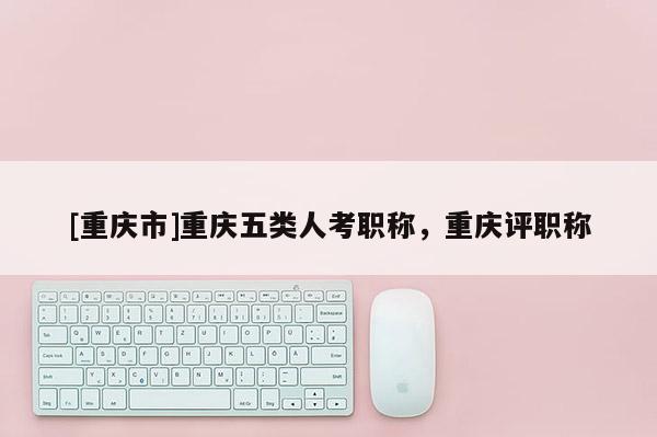 [重慶市]重慶五類人考職稱，重慶評(píng)職稱