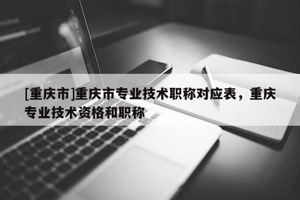[重慶市]重慶市專業(yè)技術(shù)職稱對(duì)應(yīng)表，重慶專業(yè)技術(shù)資格和職稱
