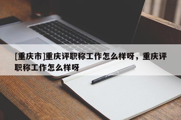 [重慶市]重慶評(píng)職稱工作怎么樣呀，重慶評(píng)職稱工作怎么樣呀