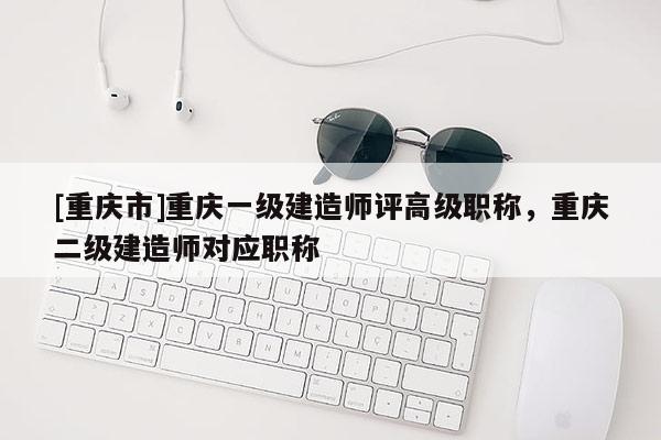 [重慶市]重慶一級(jí)建造師評(píng)高級(jí)職稱，重慶二級(jí)建造師對(duì)應(yīng)職稱