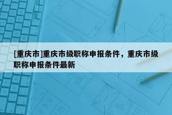 [重慶市]重慶市級(jí)職稱申報(bào)條件，重慶市級(jí)職稱申報(bào)條件最新
