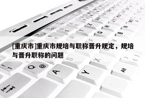 [重慶市]重慶市規(guī)培與職稱晉升規(guī)定，規(guī)培與晉升職稱的問題