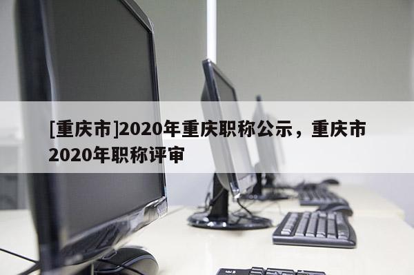 [重慶市]2020年重慶職稱公示，重慶市2020年職稱評(píng)審