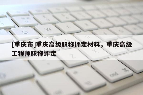 [重慶市]重慶高級(jí)職稱(chēng)評(píng)定材料，重慶高級(jí)工程師職稱(chēng)評(píng)定