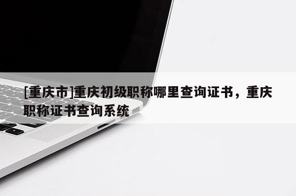 [重慶市]重慶初級(jí)職稱哪里查詢證書，重慶職稱證書查詢系統(tǒng)
