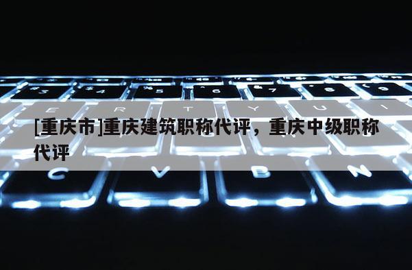 [重慶市]重慶建筑職稱代評(píng)，重慶中級(jí)職稱代評(píng)