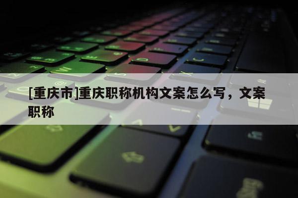 [重慶市]重慶職稱機(jī)構(gòu)文案怎么寫，文案 職稱