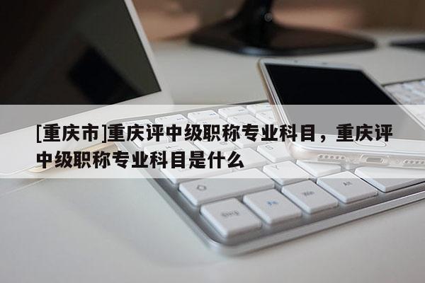 [重慶市]重慶評(píng)中級(jí)職稱專業(yè)科目，重慶評(píng)中級(jí)職稱專業(yè)科目是什么