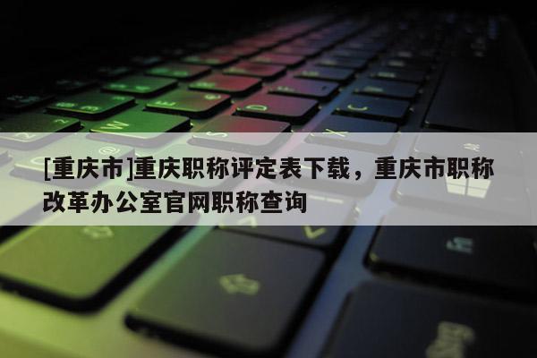 [重慶市]重慶職稱評定表下載，重慶市職稱改革辦公室官網職稱查詢