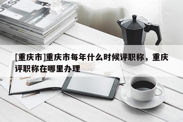 [重慶市]重慶市每年什么時(shí)候評(píng)職稱，重慶評(píng)職稱在哪里辦理