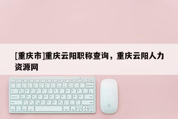 [重慶市]重慶云陽職稱查詢，重慶云陽人力資源網(wǎng)