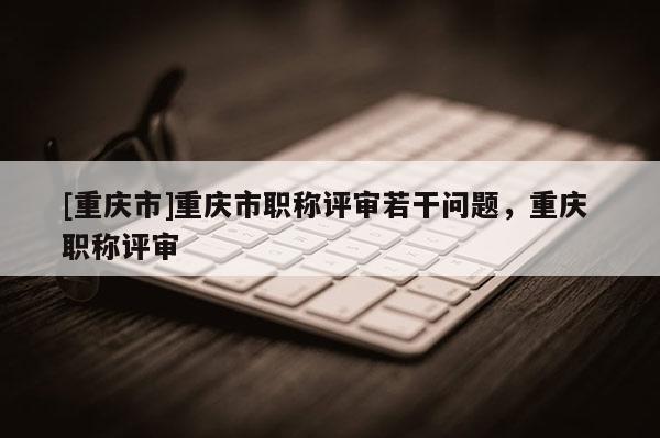 [重慶市]重慶市職稱評審若干問題，重慶 職稱評審