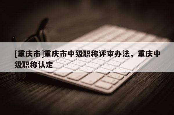 [重慶市]重慶市中級職稱評審辦法，重慶中級職稱認定