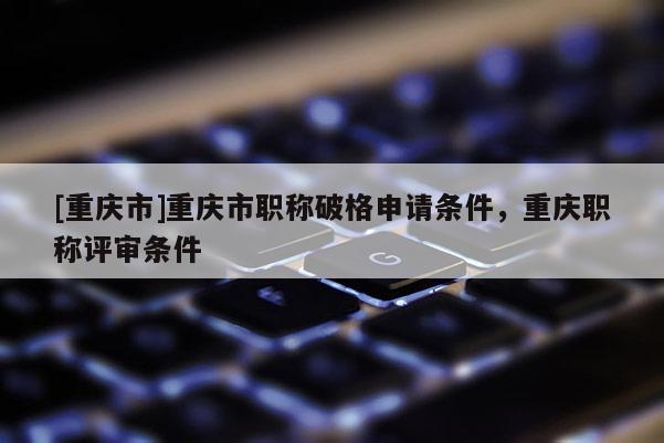 [重慶市]重慶市職稱破格申請(qǐng)條件，重慶職稱評(píng)審條件