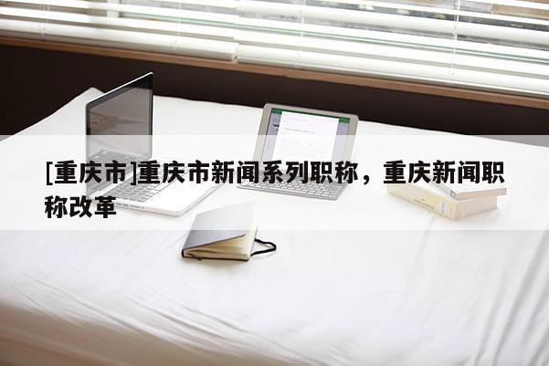[重慶市]重慶市新聞系列職稱，重慶新聞職稱改革