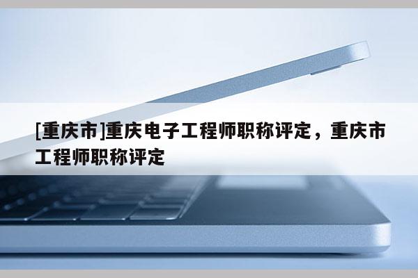 [重慶市]重慶電子工程師職稱評(píng)定，重慶市工程師職稱評(píng)定