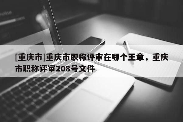 [重慶市]重慶市職稱評審在哪個王章，重慶市職稱評審208號文件