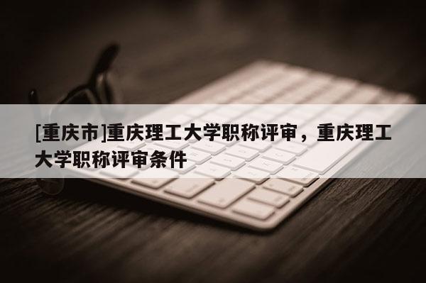 [重慶市]重慶理工大學(xué)職稱評(píng)審，重慶理工大學(xué)職稱評(píng)審條件