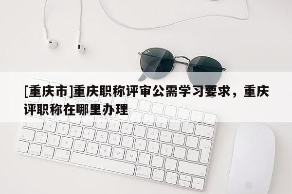 [重慶市]重慶職稱評(píng)審公需學(xué)習(xí)要求，重慶評(píng)職稱在哪里辦理
